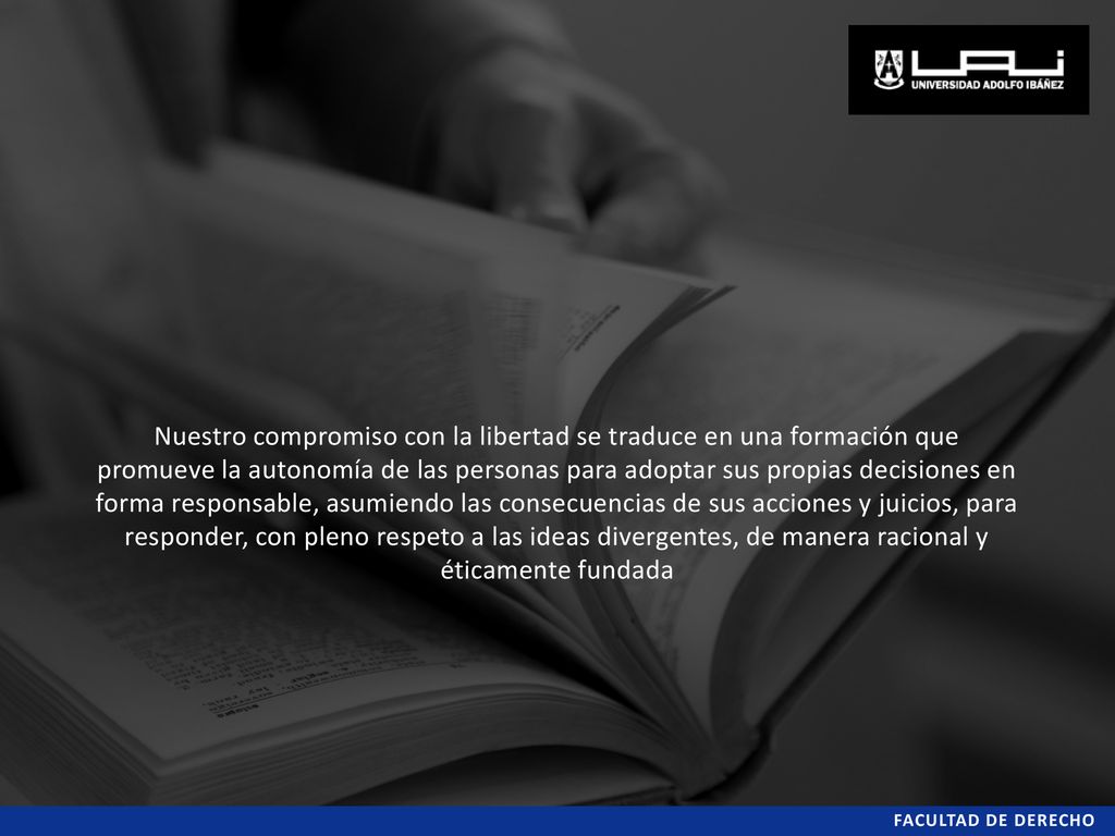 Nuestro compromiso con la libertad se traduce en una formación que promueve la autonomía de las personas para adoptar sus propias decisiones en forma responsable, asumiendo las consecuencias de sus acciones y juicios, para responder, con pleno respeto a las ideas divergentes, de manera racional y éticamente fundada