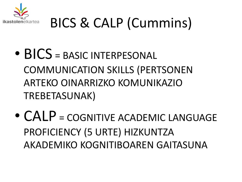 BICS & CALP (Cummins) BICS = BASIC INTERPESONAL COMMUNICATION SKILLS (PERTSONEN ARTEKO OINARRIZKO KOMUNIKAZIO TREBETASUNAK)