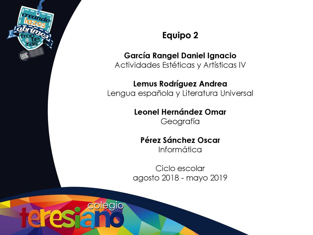 Equipo 2 García Rangel Daniel Ignacio Actividades Estéticas y Artísticas IV Lemus Rodríguez Andrea Lengua española y Literatura Universal Leonel Hernández Omar Geografía Pérez Sánchez Oscar Informática Ciclo escolar agosto mayo 2019