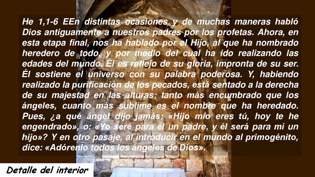He 1,1-6 EEn distintas ocasiones y de muchas maneras habló Dios antiguamente a nuestros padres por los profetas. Ahora, en esta etapa final, nos ha hablado por el Hijo, al que ha nombrado heredero de todo, y por medio del cual ha ido realizando las edades del mundo. Él es reflejo de su gloria, impronta de su ser. Él sostiene el universo con su palabra poderosa. Y, habiendo realizado la purificación de los pecados, está sentado a la derecha de su majestad en las alturas; tanto más encumbrado que los ángeles, cuanto más sublime es el nombre que ha heredado. Pues, ¿a qué ángel dijo jamás: «Hijo mío eres tú, hoy te he engendrado», o: «Yo seré para él un padre, y él será para mí un hijo» Y en otro pasaje, al introducir en el mundo al primogénito, dice: «Adórenlo todos los ángeles de Dios».