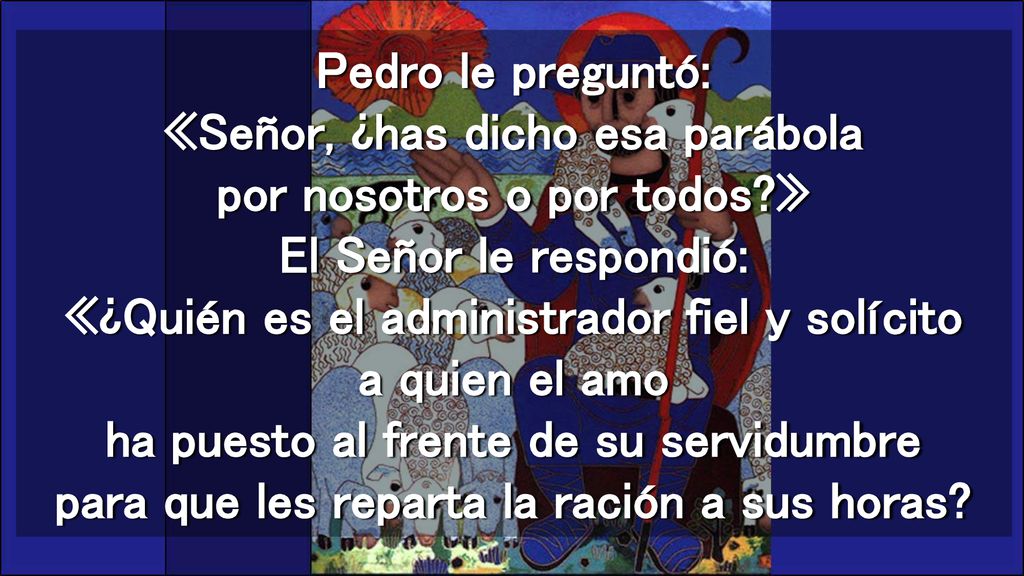 Pedro le preguntó: «Señor, ¿has dicho esa parábola por nosotros o por todos » El Señor le respondió: «¿Quién es el administrador fiel y solícito a quien el amo ha puesto al frente de su servidumbre para que les reparta la ración a sus horas