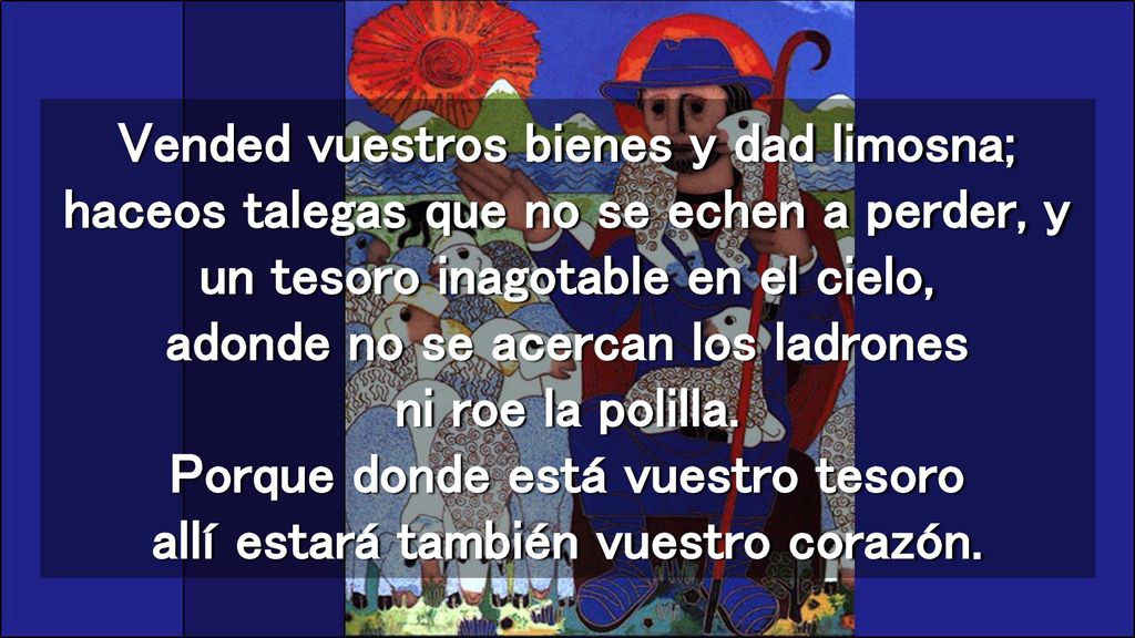 Vended vuestros bienes y dad limosna; haceos talegas que no se echen a perder, y un tesoro inagotable en el cielo, adonde no se acercan los ladrones ni roe la polilla.