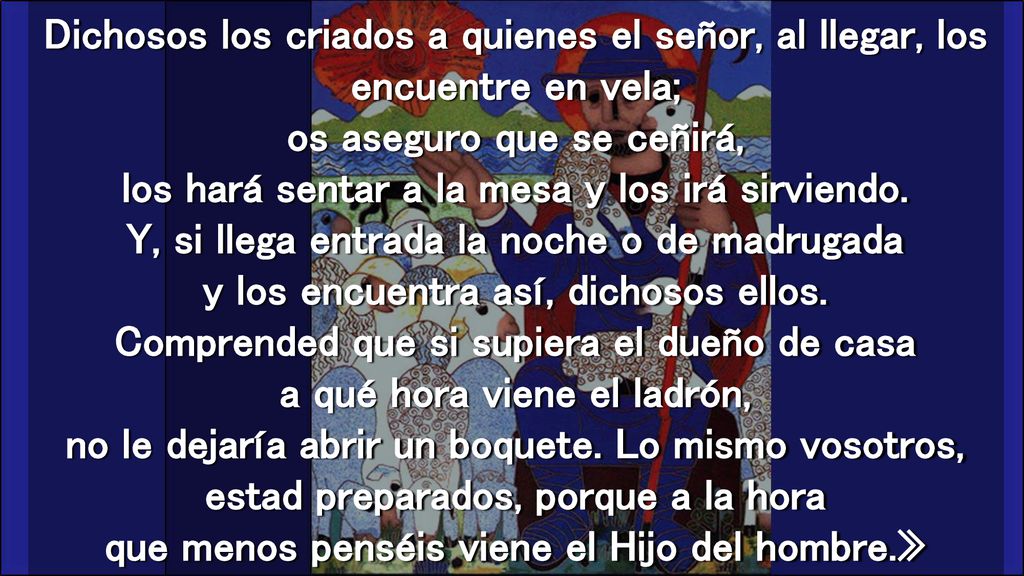 Dichosos los criados a quienes el señor, al llegar, los encuentre en vela; os aseguro que se ceñirá, los hará sentar a la mesa y los irá sirviendo.