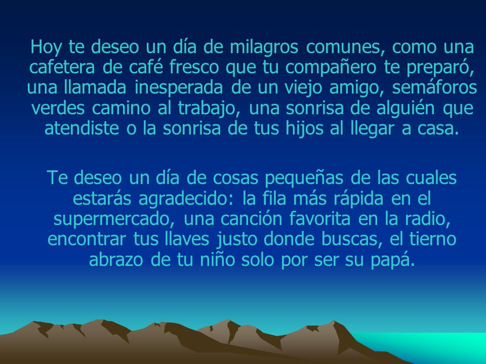 Hoy te deseo un día de milagros comunes, como una cafetera de café fresco que tu compañero te preparó, una llamada inesperada de un viejo amigo, semáforos verdes camino al trabajo, una sonrisa de alguién que atendiste o la sonrisa de tus hijos al llegar a casa.