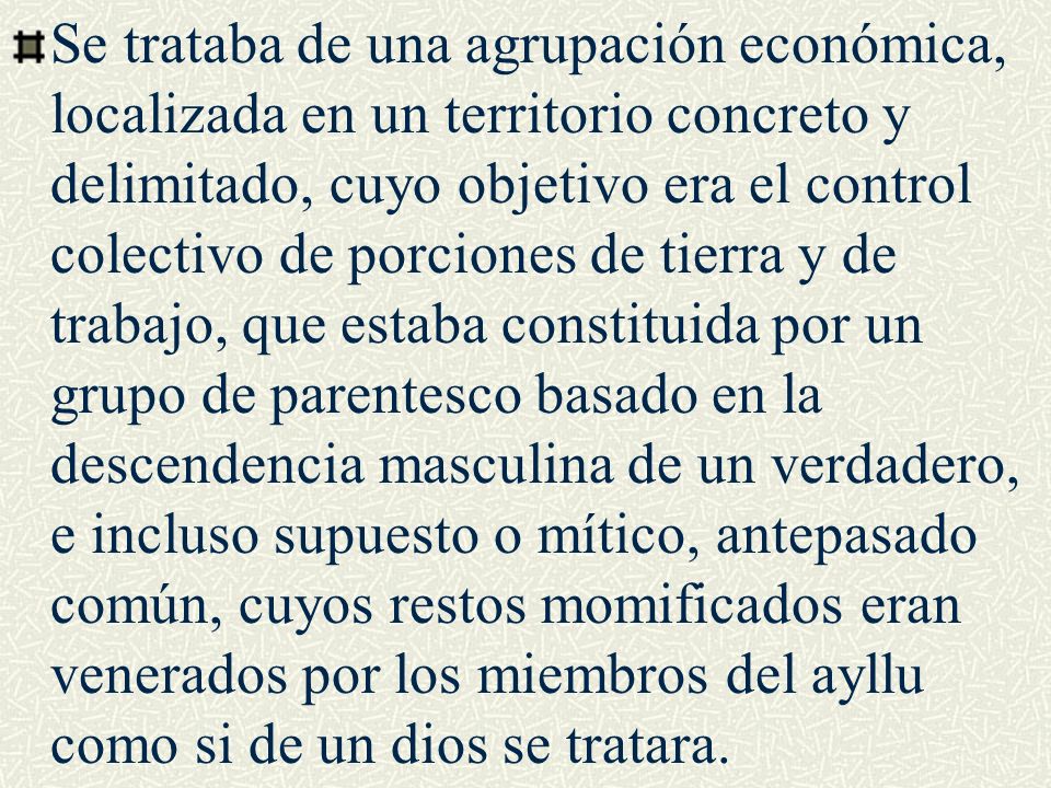 Se trataba de una agrupación económica, localizada en un territorio concreto y delimitado, cuyo objetivo era el control colectivo de porciones de tierra y de trabajo, que estaba constituida por un grupo de parentesco basado en la descendencia masculina de un verdadero, e incluso supuesto o mítico, antepasado común, cuyos restos momificados eran venerados por los miembros del ayllu como si de un dios se tratara.