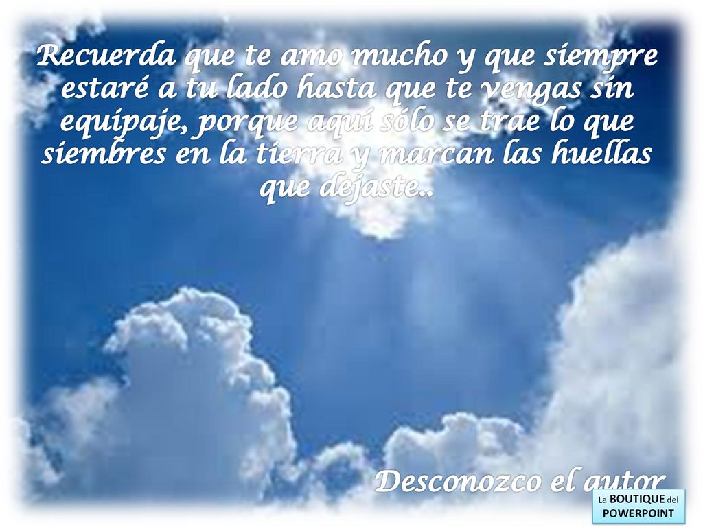 Recuerda que te amo mucho y que siempre estaré a tu lado hasta que te vengas sin equipaje, porque aquí sólo se trae lo que siembres en la tierra y marcan las huellas que dejaste..
