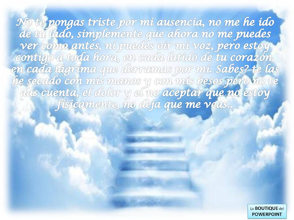No te pongas triste por mi ausencia, no me he ido de tu lado, simplemente que ahora no me puedes ver como antes, ni puedes oír mi voz, pero estoy contigo a toda hora, en cada latido de tu corazón, en cada lágrima que derramas por mí.