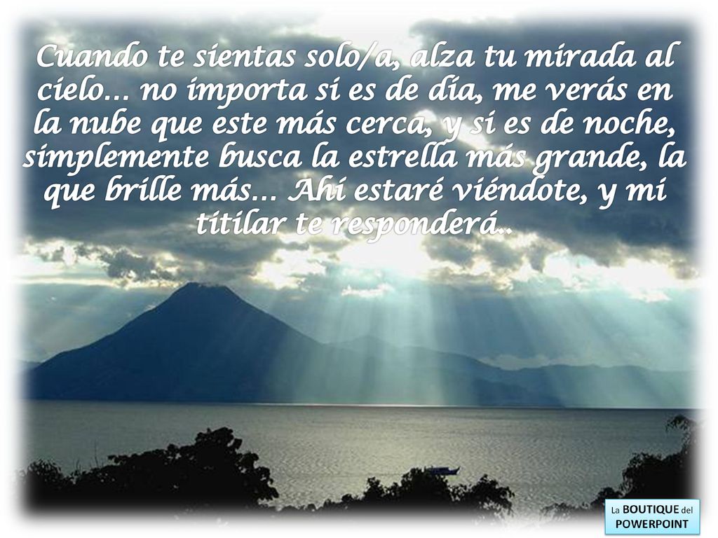 Cuando te sientas solo/a, alza tu mirada al cielo… no importa si es de día, me verás en la nube que este más cerca, y si es de noche, simplemente busca la estrella más grande, la que brille más… Ahí estaré viéndote, y mi titilar te responderá..