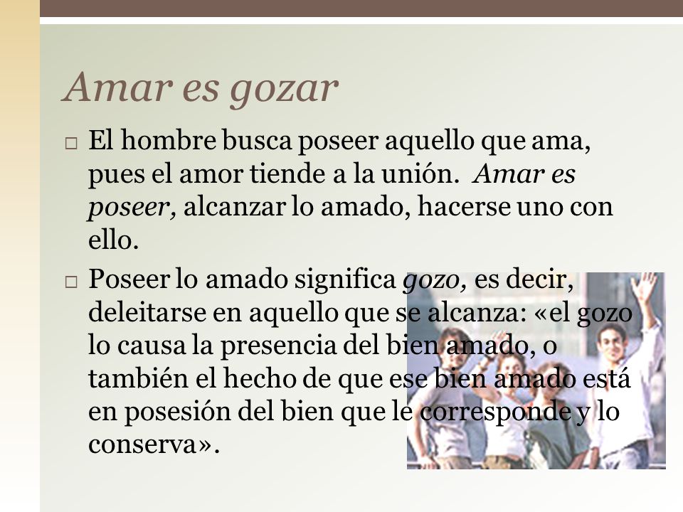 Amar es gozar El hombre busca poseer aquello que ama, pues el amor tiende a la unión. Amar es poseer, alcanzar lo amado, hacerse uno con ello.