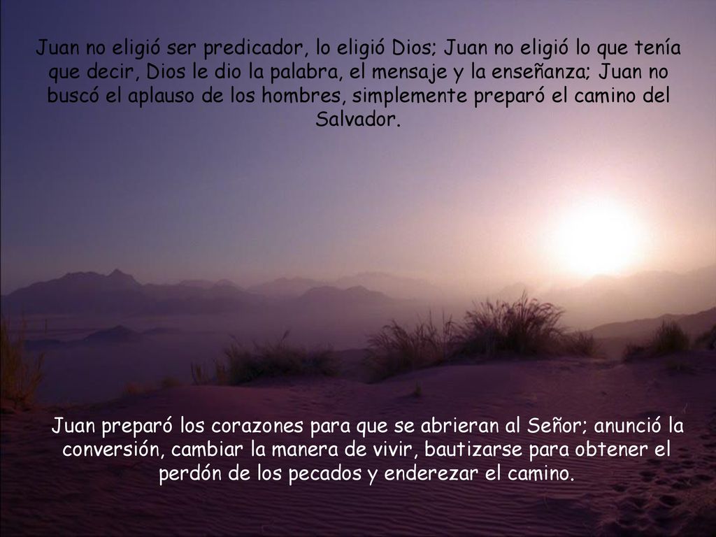 Juan no eligió ser predicador, lo eligió Dios; Juan no eligió lo que tenía que decir, Dios le dio la palabra, el mensaje y la enseñanza; Juan no buscó el aplauso de los hombres, simplemente preparó el camino del Salvador.