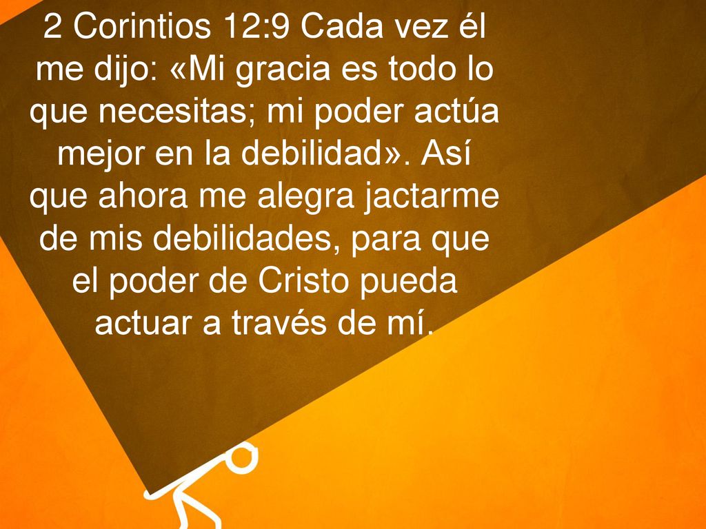 2 Corintios 12:9 Cada vez él me dijo: «Mi gracia es todo lo que necesitas; mi poder actúa mejor en la debilidad».