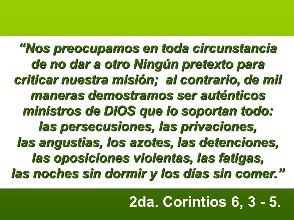 Nos preocupamos en toda circunstancia de no dar a otro Ningún pretexto para criticar nuestra misión; al contrario, de mil maneras demostramos ser auténticos ministros de DIOS que lo soportan todo: