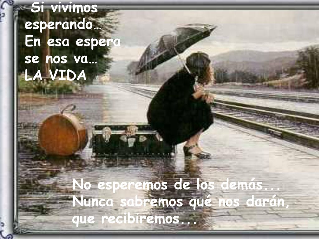 Si vivimos esperando… En esa espera. se nos va… LA VIDA. No esperemos de los demás... Nunca sabremos qué nos darán,