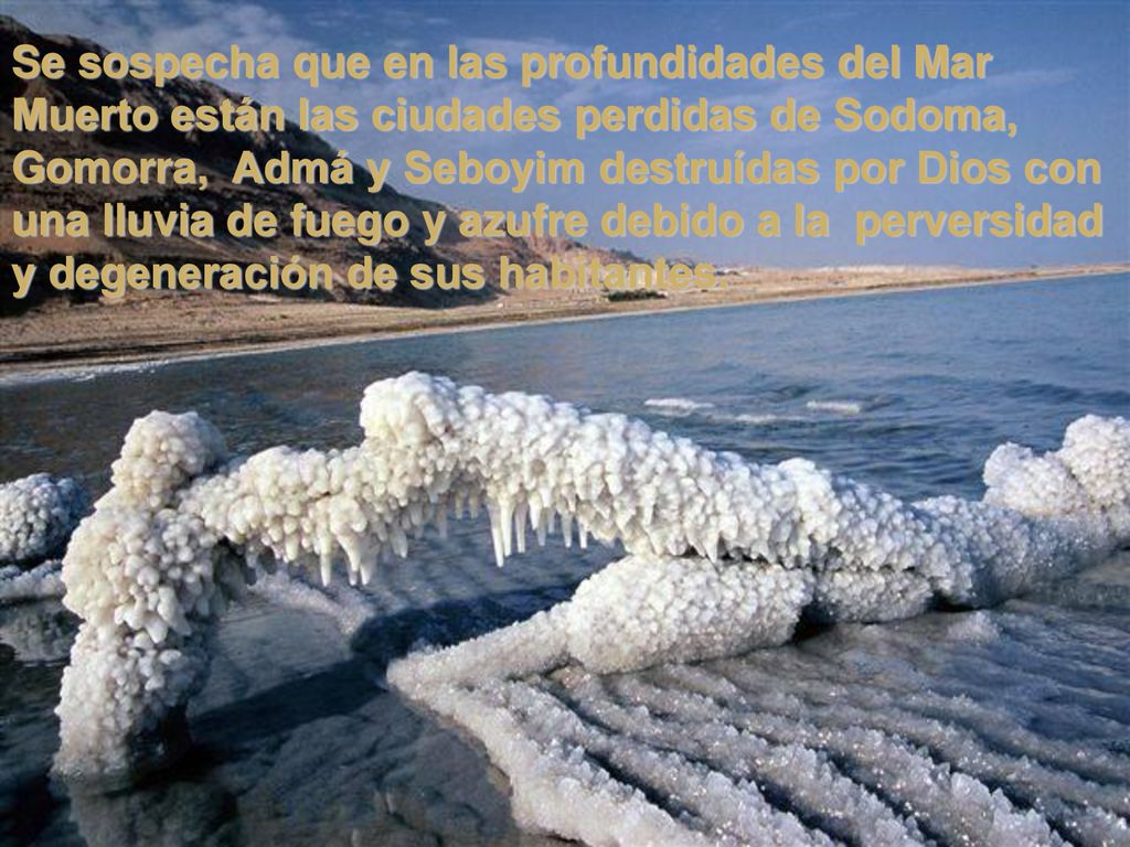 Se sospecha que en las profundidades del Mar Muerto están las ciudades perdidas de Sodoma, Gomorra, Admá y Seboyim destruídas por Dios con una lluvia de fuego y azufre debido a la perversidad y degeneración de sus habitantes.