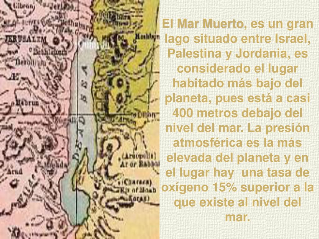 El Mar Muerto, es un gran lago situado entre Israel, Palestina y Jordania, es considerado el lugar habitado más bajo del planeta, pues está a casi 400 metros debajo del nivel del mar.