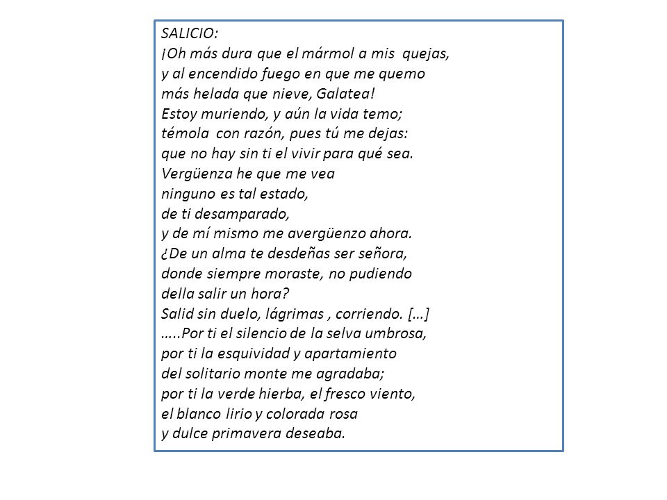 SALICIO: ¡Oh más dura que el mármol a mis quejas, y al encendido fuego en que me quemo. más helada que nieve, Galatea!