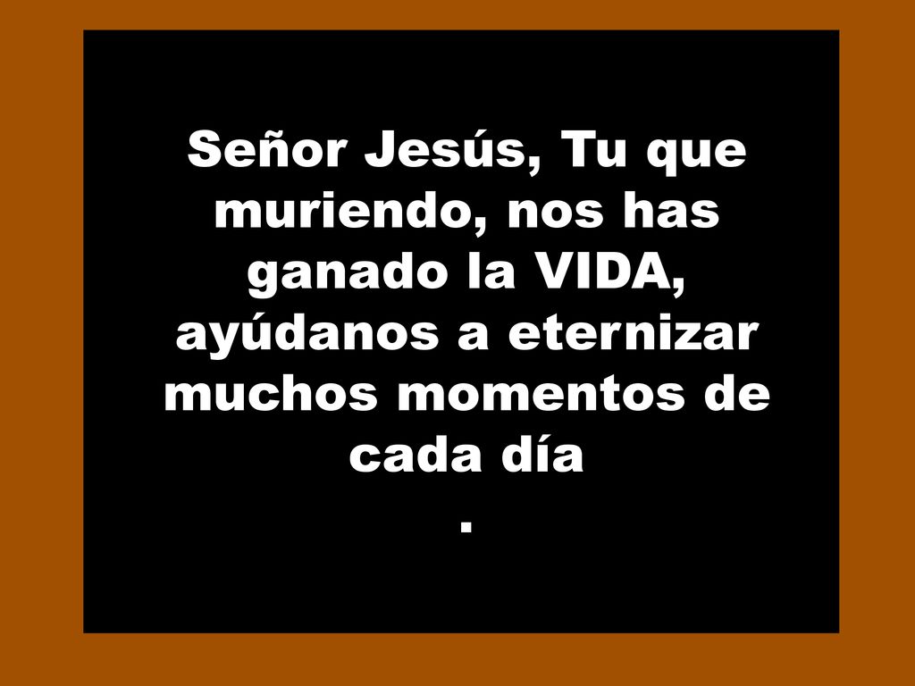 Señor Jesús, Tu que muriendo, nos has ganado la VIDA, ayúdanos a eternizar muchos momentos de cada día