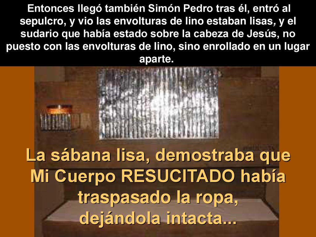 Entonces llegó también Simón Pedro tras él, entró al sepulcro, y vio las envolturas de lino estaban lisas, y el sudario que había estado sobre la cabeza de Jesús, no puesto con las envolturas de lino, sino enrollado en un lugar aparte.