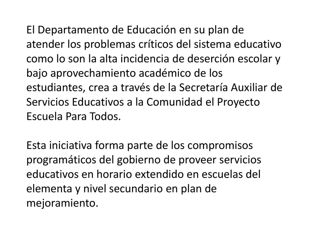 El Departamento de Educación en su plan de atender los problemas críticos del sistema educativo como lo son la alta incidencia de deserción escolar y bajo aprovechamiento académico de los estudiantes, crea a través de la Secretaría Auxiliar de Servicios Educativos a la Comunidad el Proyecto Escuela Para Todos.