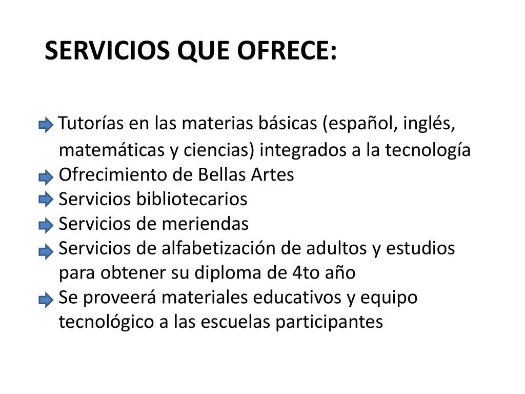 SERVICIOS QUE OFRECE: Tutorías en las materias básicas (español, inglés, matemáticas y ciencias) integrados a la tecnología Ofrecimiento de Bellas Artes Servicios bibliotecarios Servicios de meriendas Servicios de alfabetización de adultos y estudios para obtener su diploma de 4to año Se proveerá materiales educativos y equipo tecnológico a las escuelas participantes