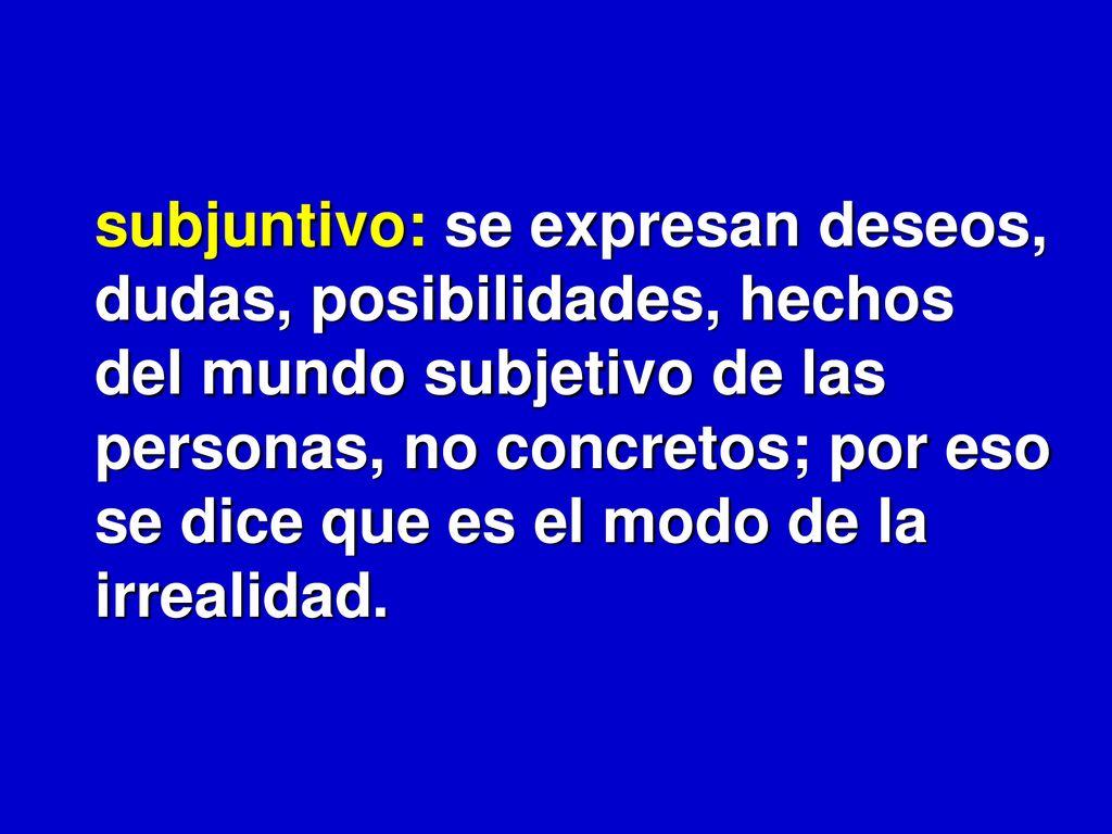 subjuntivo: se expresan deseos, dudas, posibilidades, hechos del mundo subjetivo de las personas, no concretos; por eso se dice que es el modo de la irrealidad.