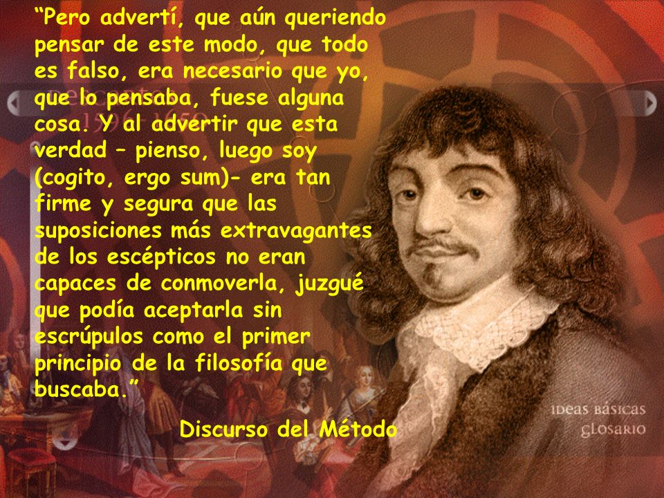 Pero advertí, que aún queriendo pensar de este modo, que todo es falso, era necesario que yo, que lo pensaba, fuese alguna cosa. Y al advertir que esta verdad – pienso, luego soy (cogito, ergo sum)- era tan firme y segura que las suposiciones más extravagantes de los escépticos no eran capaces de conmoverla, juzgué que podía aceptarla sin escrúpulos como el primer principio de la filosofía que buscaba.