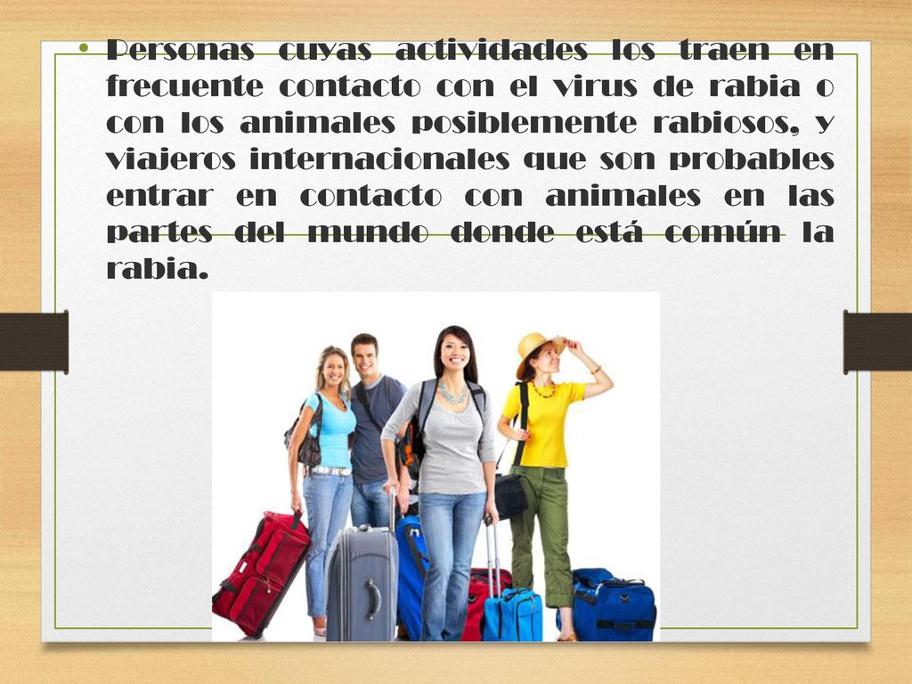 Personas cuyas actividades los traen en frecuente contacto con el virus de rabia o con los animales posiblemente rabiosos, y viajeros internacionales que son probables entrar en contacto con animales en las partes del mundo donde está común la rabia.