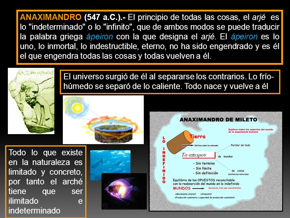ANAXIMANDRO (547 a.C.).- El principio de todas las cosas, el arjé es lo indeterminado o lo infinito , que de ambos modos se puede traducir la palabra griega ápeiron con la que designa el arjé. El ápeiron es lo uno, lo inmortal, lo indestructible, eterno, no ha sido engendrado y es él el que engendra todas las cosas y todas vuelven a él.