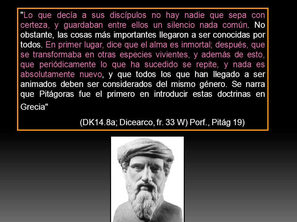 Lo que decía a sus discípulos no hay nadie que sepa con certeza, y guardaban entre ellos un silencio nada común. No obstante, las cosas más importantes llegaron a ser conocidas por todos. En primer lugar, dice que el alma es inmortal; después, que se transformaba en otras especies vivientes, y además de esto, que periódicamente lo que ha sucedido se repite, y nada es absolutamente nuevo, y que todos los que han llegado a ser animados deben ser considerados del mismo género. Se narra que Pitágoras fue el primero en introducir estas doctrinas en Grecia