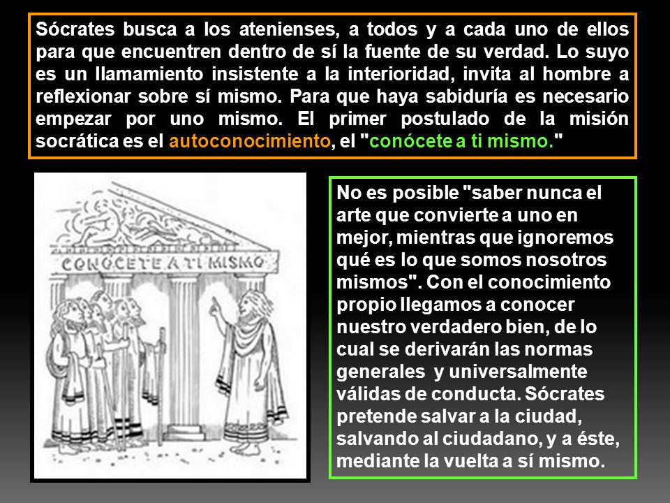 Sócrates busca a los atenienses, a todos y a cada uno de ellos para que encuentren dentro de sí la fuente de su verdad. Lo suyo es un llamamiento insistente a la interioridad, invita al hombre a reflexionar sobre sí mismo. Para que haya sabiduría es necesario empezar por uno mismo. El primer postulado de la misión socrática es el autoconocimiento, el conócete a ti mismo.