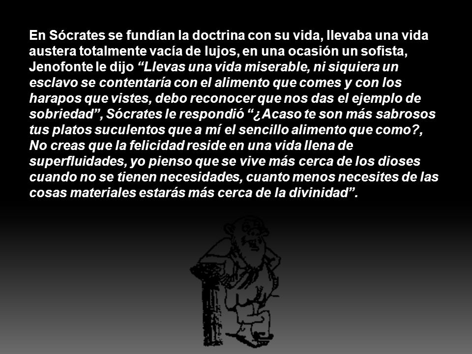 En Sócrates se fundían la doctrina con su vida, llevaba una vida austera totalmente vacía de lujos, en una ocasión un sofista, Jenofonte le dijo Llevas una vida miserable, ni siquiera un esclavo se contentaría con el alimento que comes y con los harapos que vistes, debo reconocer que nos das el ejemplo de sobriedad , Sócrates le respondió ¿Acaso te son más sabrosos tus platos suculentos que a mí el sencillo alimento que como , No creas que la felicidad reside en una vida llena de superfluidades, yo pienso que se vive más cerca de los dioses cuando no se tienen necesidades, cuanto menos necesites de las cosas materiales estarás más cerca de la divinidad .