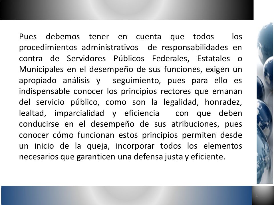 Pues debemos tener en cuenta que todos los procedimientos administrativos de responsabilidades en contra de Servidores Públicos Federales, Estatales o Municipales en el desempeño de sus funciones, exigen un apropiado análisis y seguimiento, pues para ello es indispensable conocer los principios rectores que emanan del servicio público, como son la legalidad, honradez, lealtad, imparcialidad y eficiencia con que deben conducirse en el desempeño de sus atribuciones, pues conocer cómo funcionan estos principios permiten desde un inicio de la queja, incorporar todos los elementos necesarios que garanticen una defensa justa y eficiente.