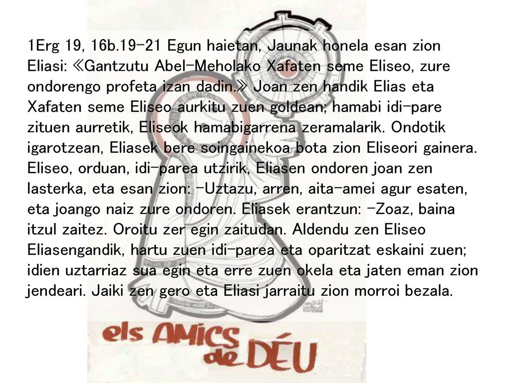 1Erg 19, 16b Egun haietan, Jaunak honela esan zion Eliasi: «Gantzutu Abel-Meholako Xafaten seme Eliseo, zure ondorengo profeta izan dadin.» Joan zen handik Elias eta Xafaten seme Eliseo aurkitu zuen goldean; hamabi idi-pare zituen aurretik, Eliseok hamabigarrena zeramalarik.