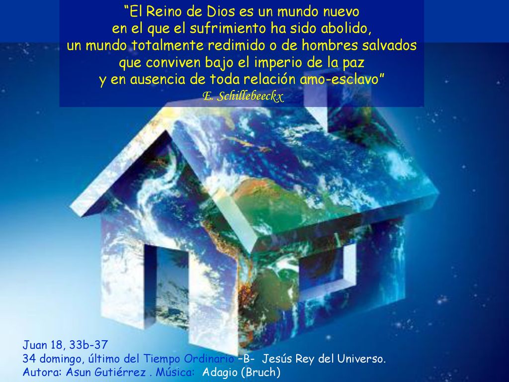 El Reino de Dios es un mundo nuevo en el que el sufrimiento ha sido abolido, un mundo totalmente redimido o de hombres salvados que conviven bajo el imperio de la paz y en ausencia de toda relación amo-esclavo E. Schillebeeckx
