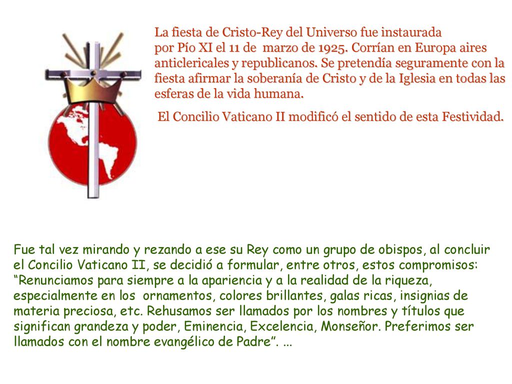 La fiesta de Cristo-Rey del Universo fue instaurada por Pío XI el 11 de marzo de Corrían en Europa aires anticlericales y republicanos. Se pretendía seguramente con la fiesta afirmar la soberanía de Cristo y de la Iglesia en todas las esferas de la vida humana.