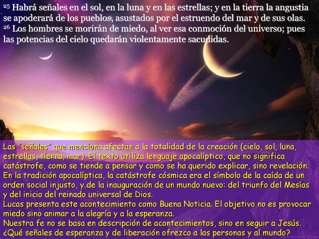 25 Habrá señales en el sol, en la luna y en las estrellas; y en la tierra la angustia se apoderará de los pueblos, asustados por el estruendo del mar y de sus olas.