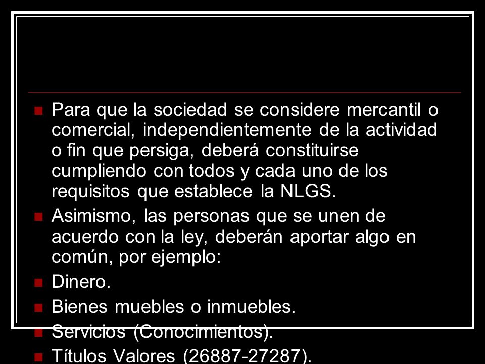 Para que la sociedad se considere mercantil o comercial, independientemente de la actividad o fin que persiga, deberá constituirse cumpliendo con todos y cada uno de los requisitos que establece la NLGS.