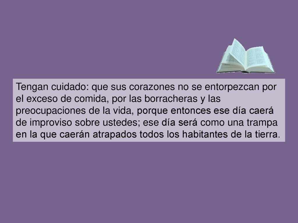 Tengan cuidado: que sus corazones no se entorpezcan por el exceso de comida, por las borracheras y las preocupaciones de la vida, porque entonces ese día caerá de improviso sobre ustedes; ese día será como una trampa en la que caerán atrapados todos los habitantes de la tierra.