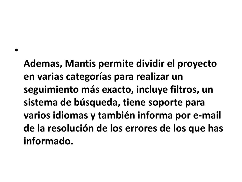 Ademas, Mantis permite dividir el proyecto en varias categorías para realizar un seguimiento más exacto, incluye filtros, un sistema de búsqueda, tiene soporte para varios idiomas y también informa por  de la resolución de los errores de los que has informado.