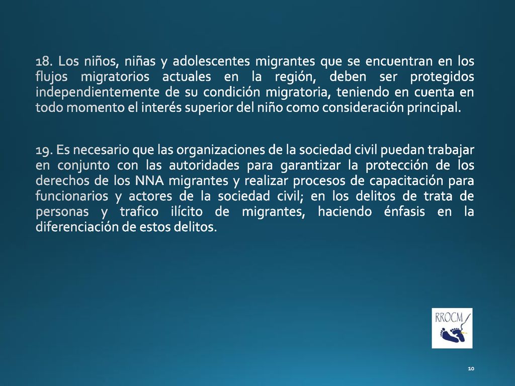 18. Los niños, niñas y adolescentes migrantes que se encuentran en los flujos migratorios actuales en la región, deben ser protegidos independientemente de su condición migratoria, teniendo en cuenta en todo momento el interés superior del niño como consideración principal.