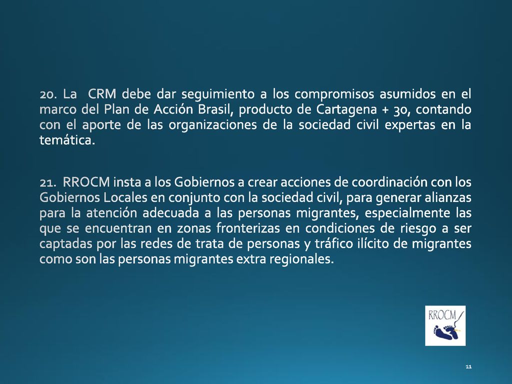 20. La CRM debe dar seguimiento a los compromisos asumidos en el marco del Plan de Acción Brasil, producto de Cartagena + 30, contando con el aporte de las organizaciones de la sociedad civil expertas en la temática.