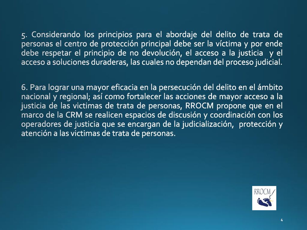 5. Considerando los principios para el abordaje del delito de trata de personas el centro de protección principal debe ser la víctima y por ende debe respetar el principio de no devolución, el acceso a la justicia y el acceso a soluciones duraderas, las cuales no dependan del proceso judicial.