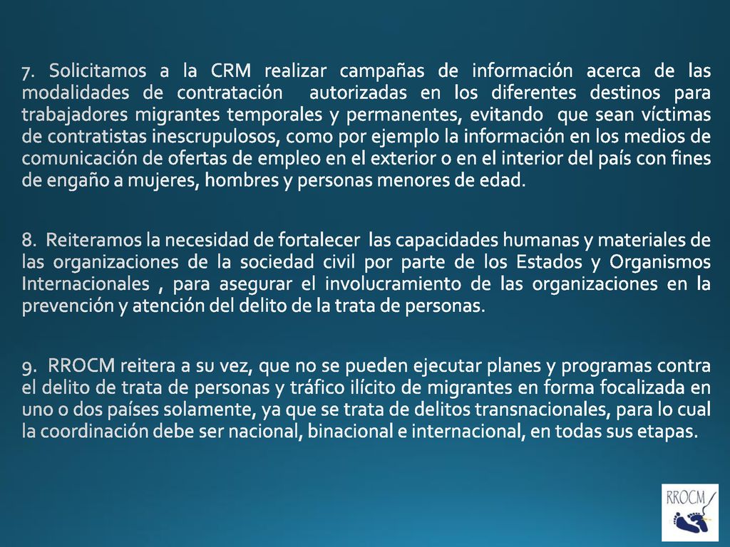 7. Solicitamos a la CRM realizar campañas de información acerca de las modalidades de contratación autorizadas en los diferentes destinos para trabajadores migrantes temporales y permanentes, evitando que sean víctimas de contratistas inescrupulosos, como por ejemplo la información en los medios de comunicación de ofertas de empleo en el exterior o en el interior del país con fines de engaño a mujeres, hombres y personas menores de edad.