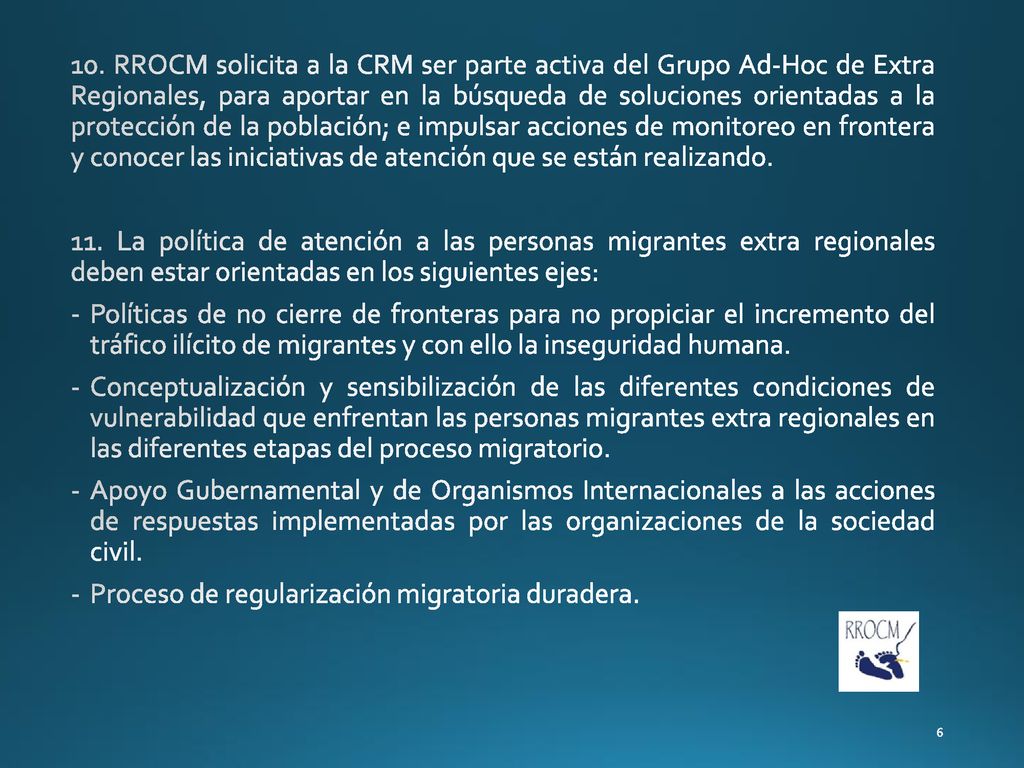 10. RROCM solicita a la CRM ser parte activa del Grupo Ad-Hoc de Extra Regionales, para aportar en la búsqueda de soluciones orientadas a la protección de la población; e impulsar acciones de monitoreo en frontera y conocer las iniciativas de atención que se están realizando.