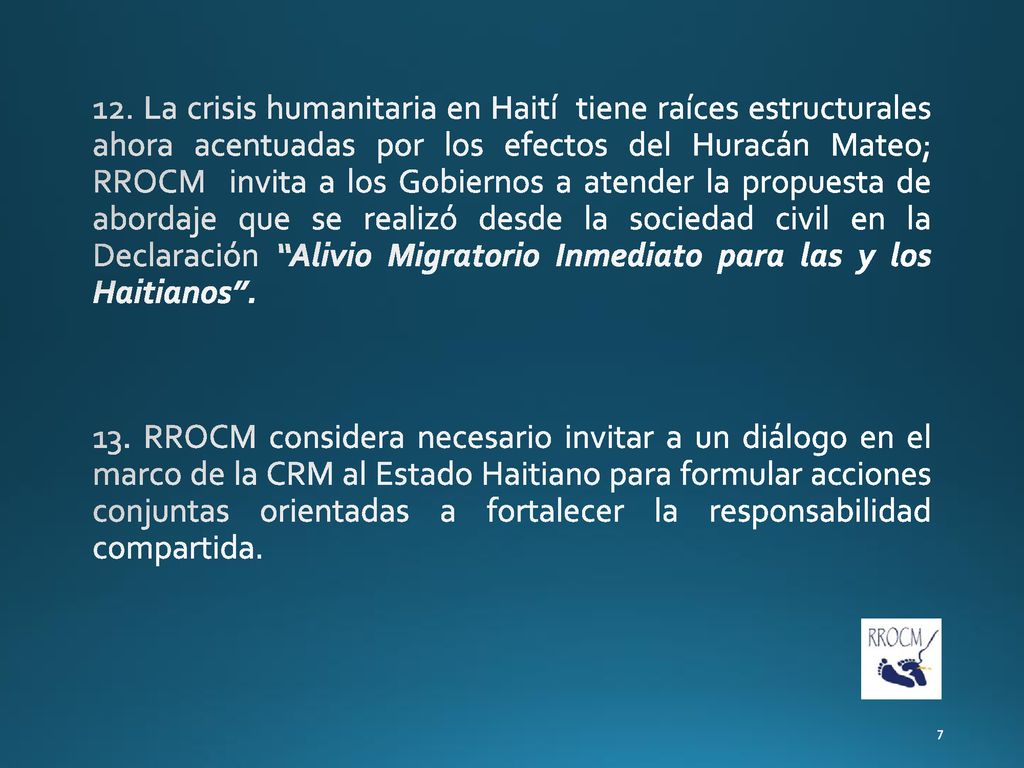 12. La crisis humanitaria en Haití tiene raíces estructurales ahora acentuadas por los efectos del Huracán Mateo; RROCM invita a los Gobiernos a atender la propuesta de abordaje que se realizó desde la sociedad civil en la Declaración Alivio Migratorio Inmediato para las y los Haitianos .