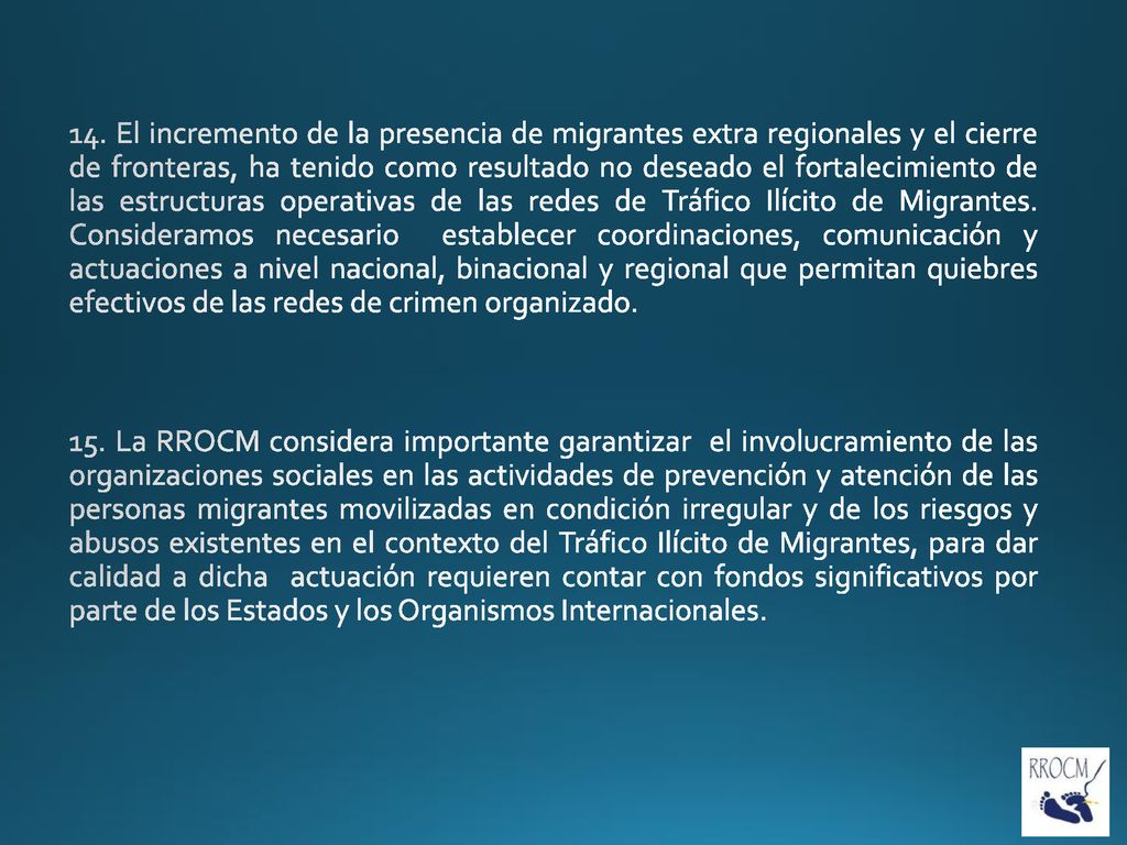 14. El incremento de la presencia de migrantes extra regionales y el cierre de fronteras, ha tenido como resultado no deseado el fortalecimiento de las estructuras operativas de las redes de Tráfico Ilícito de Migrantes. Consideramos necesario establecer coordinaciones, comunicación y actuaciones a nivel nacional, binacional y regional que permitan quiebres efectivos de las redes de crimen organizado.