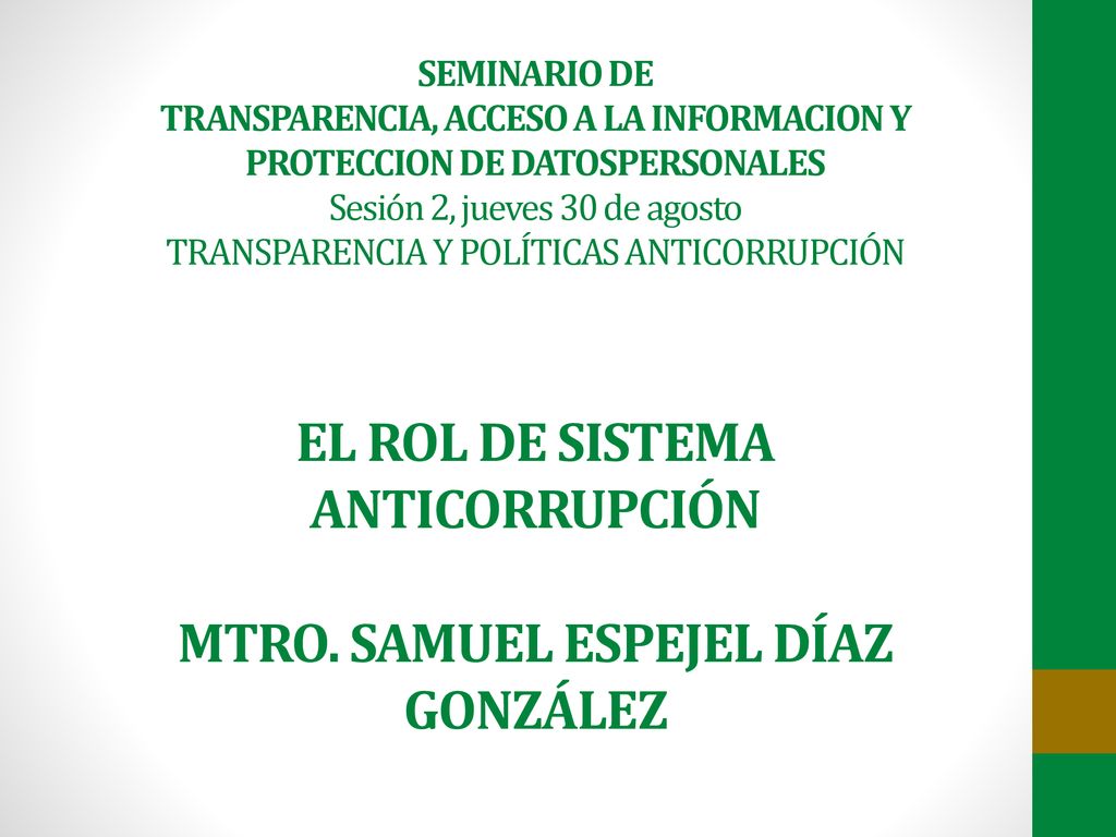 SEMINARIO DE TRANSPARENCIA, ACCESO A LA INFORMACION Y PROTECCION DE DATOSPERSONALES Sesión 2, jueves 30 de agosto TRANSPARENCIA Y POLÍTICAS ANTICORRUPCIÓN EL ROL DE SISTEMA ANTICORRUPCIÓN MTRO.