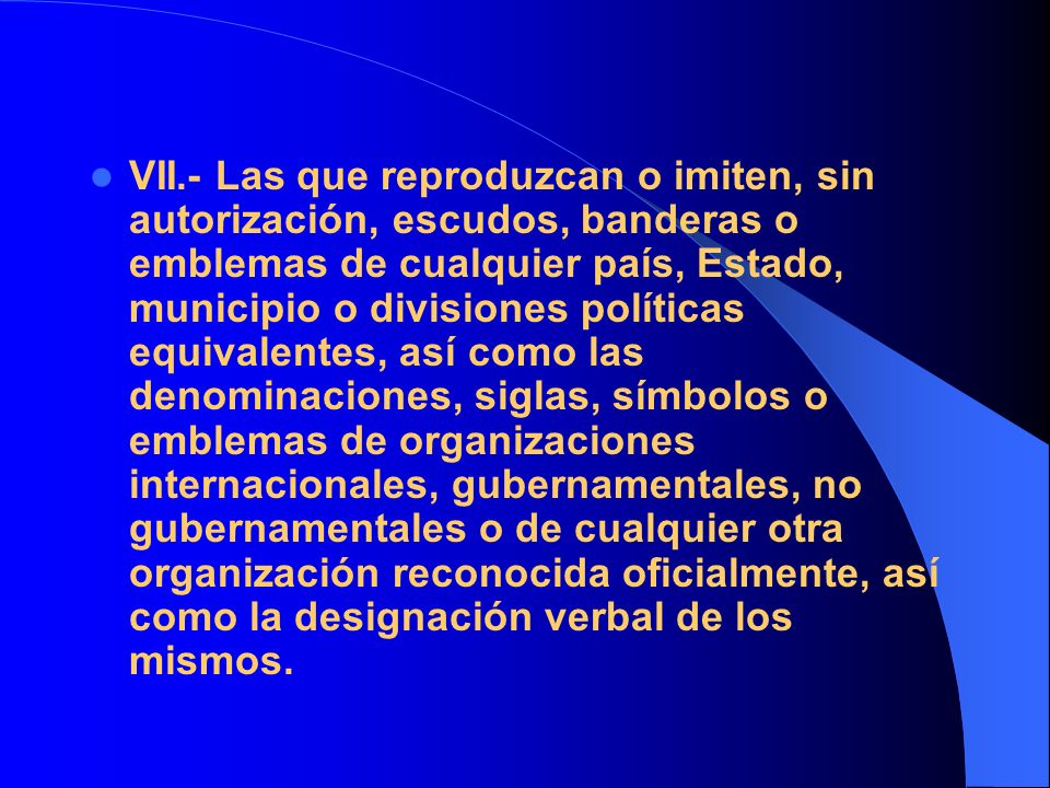 VII.- Las que reproduzcan o imiten, sin autorización, escudos, banderas o emblemas de cualquier país, Estado, municipio o divisiones políticas equivalentes, así como las denominaciones, siglas, símbolos o emblemas de organizaciones internacionales, gubernamentales, no gubernamentales o de cualquier otra organización reconocida oficialmente, así como la designación verbal de los mismos.
