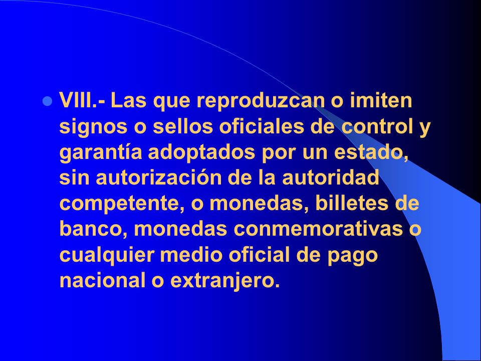 VIII.- Las que reproduzcan o imiten signos o sellos oficiales de control y garantía adoptados por un estado, sin autorización de la autoridad competente, o monedas, billetes de banco, monedas conmemorativas o cualquier medio oficial de pago nacional o extranjero.