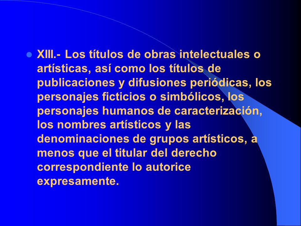 XIII.- Los títulos de obras intelectuales o artísticas, así como los títulos de publicaciones y difusiones periódicas, los personajes ficticios o simbólicos, los personajes humanos de caracterización, los nombres artísticos y las denominaciones de grupos artísticos, a menos que el titular del derecho correspondiente lo autorice expresamente.